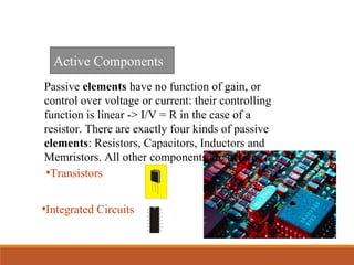 •Transistors
Active Components
•Integrated Circuits
Passive elements have no function of gain, or
control over voltage or current: their controlling
function is linear -> I/V = R in the case of a
resistor. There are exactly four kinds of passive
elements: Resistors, Capacitors, Inductors and
Memristors. All other components are active.
 