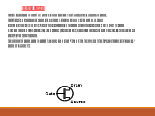 TheFETisbasedaroundtheconceptthatchargeonanearbyobjectcanattractchargeswithinasemiconductorchannel.
TheFETconsistsofasemiconductorchannelwithelectrodesateitherendreferredtoasthedrainandthesource.
Acontrolelectrodecalledthegateisplacedinverycloseproximitytothechannelsothatitselectricchargeisabletoaffectthechannel
Inthisway,thegateoftheFETcontrolstheflowofcarriers(electronsorholes)flowingfromthesourcetodrain.Itdoesthisbycontrollingthesize
andshapeoftheconductivechannel.
ThesemiconductorchannelwherethecurrentflowoccursmaybeeitherP-typeorN-type.ThisgivesrisetotwotypesorcategoriesofFETknownasP-
ChannelandN-ChannelFETs.
FieldEffectTransistor
 