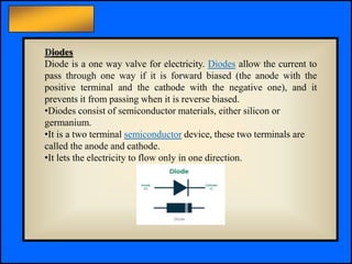 Principles of Electric Circuits - Floyd © Copyright 2006 Prentice-Hall
Diodes
Diode is a one way valve for electricity. Diodes allow the current to
pass through one way if it is forward biased (the anode with the
positive terminal and the cathode with the negative one), and it
prevents it from passing when it is reverse biased.
•Diodes consist of semiconductor materials, either silicon or
germanium.
•It is a two terminal semiconductor device, these two terminals are
called the anode and cathode.
•It lets the electricity to flow only in one direction.
 