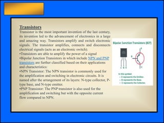 Principles of Electric Circuits - Floyd © Copyright 2006 Prentice-Hall
Transistors
Transistor is the most important invention of the last century,
its invention led to the advancement of electronics in a large
and amazing way. Transistors amplify and switch electronic
signals. The transistor amplifies, connects and disconnects
electrical signals (acts as an electronic switch).
•Transistors are able to amplify the power of a signal
•Bipolar Junction Transistors in which include NPN and PNP
transistors are further classified based on their applications
and characteristics:
•NPN Transistor: The NPN transistor is commonly used for
the amplification and switching in electronic circuits. It is
named after the arrangement of its layers: N-type collector, P-
type base, and N-type emitter.
•PNP Transistor: The PNP transistor is also used for the
amplification and switching but with the opposite current
flow compared to NPN.
 
