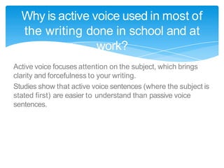Active voice focuses attention on the subject, which brings
clarity and forcefulness to your writing.
Studies show that active voice sentences (where the subject is
stated first) are easier to understand than passive voice
sentences.
Why is active voice used in most of
the writing done in school and at
work?
 