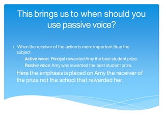 This brings us to when should you
use passive voice?
!When the receiver of the action is more important than the
subject
o Activevoice: Principal rewardedAmy the best student prize.
o Passive voice:Amy was rewarded the best student prize.
Here the emphasisis placed on Amy the receiver of
the prize not the school that rewarded her.
1.
 