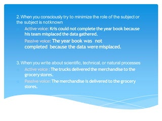 2.When you consciously try to minimize the role of the subject or
the subject is notknown
o Activevoice: Kris could not complete the year book because
his team misplaced the data gathered.
o Passive voice: The year book was not
completed because the data weremisplaced.
3. When you write about scientific, technical, or natural processes
o Activevoice :Thetrucks deliveredthe merchandise to the
grocerystores.
o Passive voice:Themerchandise is delivered to the grocery
stores.
 
