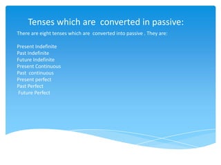 Tenses which are converted in passive:
There are eight tenses which are converted into passive . They are:
Present Indefinite
Past Indefinite
Future Indefinite
Present Continuous
Past continuous
Present perfect
Past Perfect
Future Perfect
 