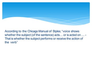 According to the Chicago Manual of Styles; “voice shows
whether the subject (of the sentence) acts… or is acted on … -
That is whether the subject performs or receive the action of
the verb”
 