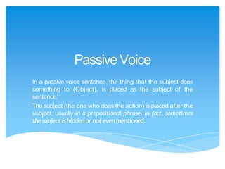 PassiveVoice
In a passive voice sentence, the thing that the subject does
something to (Object), is placed as the subject of the
sentence.
The subject (the one who does the action) is placed after the
subject, usually in a prepositional phrase. In fact, sometimes
thesubject is hidden or not evenmentioned.
 
