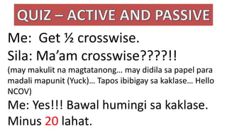 Me: Get ½ crosswise.
Sila: Ma’am crosswise????!!
(may makulit na magtatanong… may didila sa papel para
madali mapunit (Yuck)… Tapos ibibigay sa kaklase… Hello
NCOV)
Me: Yes!!! Bawal humingi sa kaklase.
Minus 20 lahat.
 