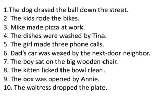 1.The dog chased the ball down the street.
2. The kids rode the bikes.
3. Mike made pizza at work.
4. The dishes were washed by Tina.
5. The girl made three phone calls.
6. Dad’s car was waxed by the next-door neighbor.
7. The boy sat on the big wooden chair.
8. The kitten licked the bowl clean.
9. The box was opened by Annie.
10. The waitress dropped the plate.
 