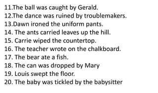 11.The ball was caught by Gerald.
12.The dance was ruined by troublemakers.
13.Dawn ironed the uniform pants.
14. The ants carried leaves up the hill.
15. Carrie wiped the countertop.
16. The teacher wrote on the chalkboard.
17. The bear ate a fish.
18. The can was dropped by Mary
19. Louis swept the floor.
20. The baby was tickled by the babysitter
 