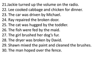 21.Jackie turned up the volume on the radio.
22. Lee cooked cabbage and chicken for dinner.
23. The car was driven by Michael.
24. Ray repaired the broken door.
25. The cat was hugged by the toddler.
26. The fish were fed by the maid.
27. The girl brushed her dog’s fur.
28. The dryer was broken by David.
29. Shawn mixed the paint and cleaned the brushes.
30. The man hoped over the fence.
 