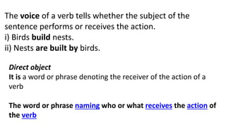 The voice of a verb tells whether the subject of the
sentence performs or receives the action.
i) Birds build nests.
ii) Nests are built by birds.
Direct object
It is a word or phrase denoting the receiver of the action of a
verb
The word or phrase naming who or what receives the action of
the verb
 