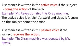A sentence is written in the active voice if the subject
is doing the action of the verb.
Example: Mr. Reyes donated the X-ray machine.
The active voice is straightforward and clear. It focuses
on the subject doing the action.
A sentence is written in the passive voice if the
subject receives the action.
Example: The X-ray machine was donated by Mr.
Reyes.
 