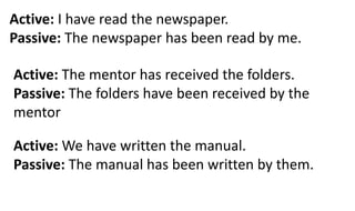 Active: I have read the newspaper.
Passive: The newspaper has been read by me.
Active: The mentor has received the folders.
Passive: The folders have been received by the
mentor
Active: We have written the manual.
Passive: The manual has been written by them.
 