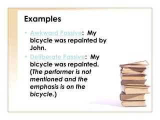 Examples
• Awkward Passive: My
  bicycle was repainted by
  John.
• Deliberate Passive: My
  bicycle was repainted.
  (The performer is not
  mentioned and the
  emphasis is on the
  bicycle.)
 