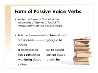 Form of Passive Voice Verbs
• Note the forms of "to be" in the
  examples of the verb "to kick" in
  various forms of the passive voice:


• is kicked----------------had been kicked
  was kicked-------------is going to be
  kicked
  is being kicked---------will be kicked
  has been kicked-------can be kicked
  was being kicked------should be
  kicked
 