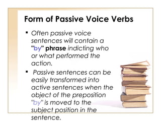Form of Passive Voice Verbs
 Often passive voice
  sentences will contain a
  "by" phrase indicting who
  or what performed the
  action.
 Passive sentences can be
  easily transformed into
  active sentences when the
  object of the preposition
  "by" is moved to the
  subject position in the
  sentence.
 