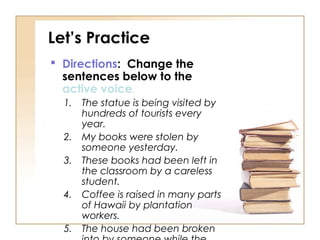 Let’s Practice
 Directions: Change the
  sentences below to the
  active voice.
  1.   The statue is being visited by
       hundreds of tourists every
       year.
  2.   My books were stolen by
       someone yesterday.
  3.   These books had been left in
       the classroom by a careless
       student.
  4.   Coffee is raised in many parts
       of Hawaii by plantation
       workers.
  5.   The house had been broken
 