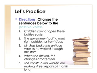 Let’s Practice
 Directions: Change the
  sentences below to the
  passive voice.
 1.   Children cannot open these
      bottles easily.
 2.   The government built a road
      right outside her front door.
 3.   Mr. Ross broke the antique
      vase as he walked through
      the store.
 4.   When she arrived, the
      changes amazed her.
 5.   The construction workers are
      making street repairs all month
      long.
 