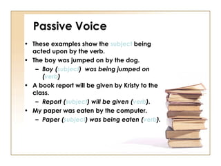 Passive Voice
• These examples show the subject being
  acted upon by the verb.
• The boy was jumped on by the dog.
   – Boy (subject) was being jumped on
     (verb)
• A book report will be given by Kristy to the
  class.
   – Report (subject) will be given (verb).
• My paper was eaten by the computer.
   – Paper (subject) was being eaten (verb).
 