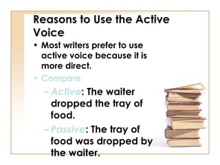 Reasons to Use the Active
Voice
• Most writers prefer to use
  active voice because it is
  more direct.
• Compare
  – Active: The waiter
    dropped the tray of
    food.
  – Passive: The tray of
    food was dropped by
    the waiter.
 