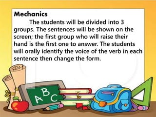 Mechanics
The students will be divided into 3
groups. The sentences will be shown on the
screen; the first group who will raise their
hand is the first one to answer. The students
will orally identify the voice of the verb in each
sentence then change the form.
 