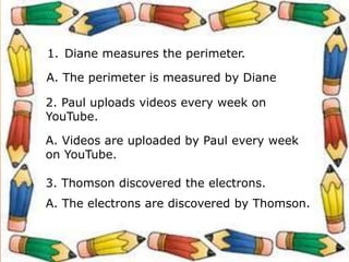 1. Diane measures the perimeter.
A. The perimeter is measured by Diane
2. Paul uploads videos every week on
YouTube.
A. Videos are uploaded by Paul every week
on YouTube.
3. Thomson discovered the electrons.
A. The electrons are discovered by Thomson.
 