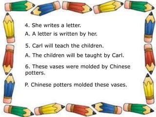 4. She writes a letter.
A. A letter is written by her.
5. Carl will teach the children.
A. The children will be taught by Carl.
6. These vases were molded by Chinese
potters.
P. Chinese potters molded these vases.
 
