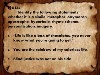 Quiz:
Identify the following statements
whether it is a simile, metaphor, oxymoron,
apostrophe, hyperbole, rhyme scheme,
personification, imagery.
1. "Life is like a box of chocolates, you never
know what you're going to get."
2. You are the rainbow of my colorless life.
3. Blind justice was not on his side.
 