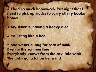 4. I had so much homework last night that I
need to pick up trucks to carry all my books
home!
5. My sister is having a heavy diet.
6. You sting like a bee.
7. She wears a long fur coat of mink
Even in the summertime
Everybody knows from the coy little wink
The girl's got a lot on her mind
 