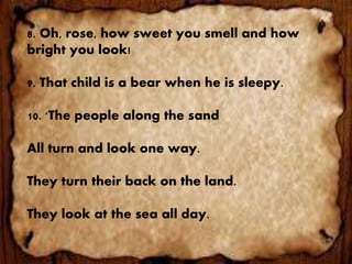 8. Oh, rose, how sweet you smell and how
bright you look!
9. That child is a bear when he is sleepy.
10. 'The people along the sand
All turn and look one way.
They turn their back on the land.
They look at the sea all day.
 