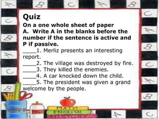 Quiz
On a one whole sheet of paper
A. Write A in the blanks before the
number if the sentence is active and
P if passive.
____1. Merliz presents an interesting
report.
____2. The village was destroyed by fire.
____3. They killed the enemies.
____4. A car knocked down the child.
____5. The president was given a grand
welcome by the people.
 