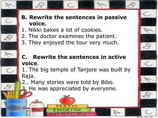 B. Rewrite the sentences in passive
voice.
1. Nikki bakes a lot of cookies.
2. The doctor examines the patient.
3. They enjoyed the tour very much.
C. Rewrite the sentences in active
voice.
1. The big temple of Tanjore was built by
Raja.
2.. Many stories were told by Bibo.
3. He was appreciated by everyone.
 