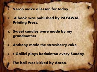 1. Veron make a lesson for today.
2. A book was published by PAYAWAL
Printing Press.
3. Sweet candies were made by my
grandmother.
4. Anthony made the strawberry cake.
5. 9-Galilei plays badminton every Sunday.
6. The ball was kicked by Aaron.
 