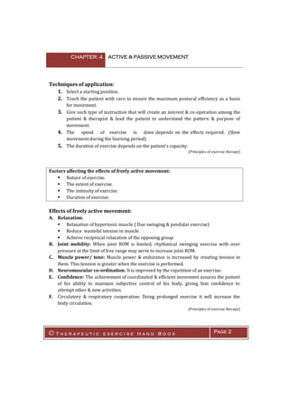 CHAPTER: 4 ACTIVE & PASSIVE MOVEMENT
© T h e r a p e u t i c e x e r c i s e H a n d B o o k Page 2
Techniques of application:
1. Select a starting position.
2. Teach the patient with care to ensure the maximum postural efficiency as a basis
for movement.
3. Give such type of instruction that will create an interest & co-operation among the
patient & therapist & lead the patient to understand the pattern & purpose of
movement.
4. The speed of exercise is done depends on the effects required. (Slow
movement during the learning period)
5. The duration of exercise depends on the patient's capacity.
(Principles of exercise therapy)
Factors affecting the effects of freely active movement:
 Nature of exercise.
 The extent of exercise.
 The intensity of exercise.
 Duration of exercise.
Effects of freely active movement:
A. Relaxation:
 Relaxation of hypertonic muscle ( Due swinging & pendular exercise)
 Reduce wasteful tension in muscle
 Achieve reciprocal relaxation of the opposing group
B. Joint mobility: When joint ROM is limited, rhythmical swinging exercise with over
pressure at the limit of free range may serve to increase joint ROM.
C. Muscle power/ tone: Muscle power & endurance is increased by creating tension in
them. This tension is greater when the exercise is performed.
D. Neuromuscular co-ordination: It is improved by the repetition of an exercise.
E. Confidence: The achievement of coordinated & efficient movement assures the patient
of his ability to maintain subjective control of his body, giving him confidence to
attempt other & new activities.
F. Circulatory & respiratory cooperation: Doing prolonged exercise it will increase the
body circulation.
(Principles of exercise therapy)
 