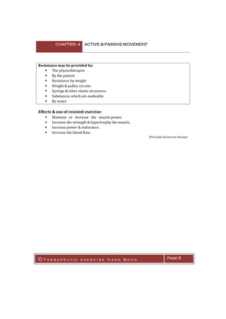 CHAPTER: 4 ACTIVE & PASSIVE MOVEMENT
© T h e r a p e u t i c e x e r c i s e H a n d B o o k Page 5
Resistance may be provided by:
 The physiotherapist
 By the patient
 Resistance by weight
 Weight & pulley circuits
 Springs & other elastic structures
 Substances which are malleable
 By water
Effects & use of resisted exercise:
 Maintain or increase the muscle power.
 Increase the strength & hypertrophy the muscle.
 Increase power & endurance.
 Increase the blood flow.
(Principles of exercise therapy!
 