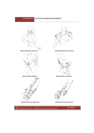 CHAPTER: 4 ACTIVE & PASSIVE MOVEMENT
© T h e r a p e u t i c e x e r c i s e H a n d B o o k Page 7
[Resisted Shoulder elevation] [Resisted Shoulder protraction]
[Resisted elbow flexion] [Resisted elbow extension]
[Resisted Fore arm supination] [Resisted Fore arm pronation]
 