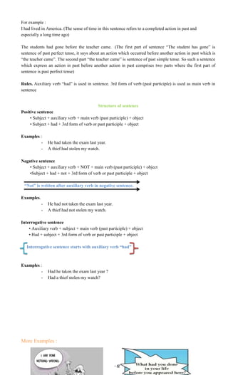 ~ 12 ~
For example :
I had lived in America. (The sense of time in this sentence refers to a completed action in past and
especially a long time ago)
The students had gone before the teacher came. (The first part of sentence “The student has gone” is
sentence of past perfect tense, it says about an action which occurred before another action in past which is
“the teacher came”. The second part “the teacher came” is sentence of past simple tense. So such a sentence
which express an action in past before another action in past comprises two parts where the first part of
sentence is past perfect tense)
Rules. Auxiliary verb “had” is used in sentence. 3rd form of verb (past participle) is used as main verb in
sentence
Structure of sentence
Positive sentence
• Subject + auxiliary verb + main verb (past participle) + object
• Subject + had + 3rd form of verb or past participle + object
Examples :
- He had taken the exam last year.
- A thief had stolen my watch.
Negative sentence
• Subject + auxiliary verb + NOT + main verb (past participle) + object
•Subject + had + not + 3rd form of verb or past participle + object
“Not” is written after auxiliary verb in negative sentence.
Examples.
- He had not taken the exam last year.
- A thief had not stolen my watch.
Interrogative sentence
• Auxiliary verb + subject + main verb (past participle) + object
• Had + subject + 3rd form of verb or past participle + object
Interrogative sentence starts with auxiliary verb “had”
Examples :
- Had he taken the exam last year ?
- Had a thief stolen my watch?
More Examples :
 