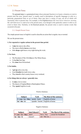 ~ 2 ~
1.2 16 Tenses
2.1 Present Tense
The present tense is a grammatical tense whose principal function is to locate a situation or event in
present time.The term "present tense" is usually used in descriptions of specific languages to refer to a
particular grammatical form or set of forms; these may have a variety of uses, not all of which will
necessarily refer to present time. For example, in the Englishsentence My train leaves tomorrow morning,
the verb form leaves is said to be in the present tense, even though in this particular context it refers to an
event in future time. Similarly, in the historical present, the present tense is used to narrate events that
occurred in the past.
2.1.1 Simple Present Tense
The simple present tense in English is used to describe an action that is regular, true or normal.
We use the present tense:
1. For repeated or regular actions in the present time period.
I take the train to the office.
The train to Berlin leaves every hour.
John sleeps eight hours every night during the week.
2. For facts.
The President of The USA lives in The White House.
A dog has four legs.
We come from Switzerland.
3. For habits.
I get up early every day.
Carol brushes her teeth twice a day.
They travel to their country house every weekend.
4. For things that are always / generally true.
It rains a lot in winter.
The Queen of England lives in Buckingham Palace.
They speak English at work.
Positive Sentence
Subject Verb The Rest of the sentence
I / you / we / they speak / learn English at home
he / she / it speaks / learns English at home
Negative Sentence
Subject don't/doesn't Verb The Rest of the sentence
I / you / we / they don't have / buy
eat / like etc.
cereal for breakfast
he / she / it doesn't
 