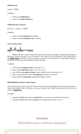 ~ 20 ~
FORM Would
[would + VERB]
Examples:
I knew you would help him.
I knew you would not help him.
FORM Was/Were Going To
[was/were + going to + VERB]
Examples:
I knew you were going to go to the party.
I knew you were not going to go to the party.
USE 1 Future in Past
Future in the Past is used to express the idea that in the past you thought something would happen in
the future. It does not matter if you are correct or not. Future in the Past follows the same basic rules as
the Simple Future. "Would" is used to volunteer or promise, and "was going to" is used to plan. Moreover,
both forms can be used to make predictions about the future.
Examples:
I told you he was going to come to the party. PLAN
I knew Julie would make dinner. VOLUNTARY ACTION
Jane said Sam was going to bring his sister with him, but he came alone. PLAN
I had a feeling that the vacation was going to be a disaster. PREDICTION
He promised he would send a postcard from Egypt. PROMISE
REMEMBER No Future in Time Clauses
Like all future forms, Future in the Past cannot be used in clauses beginning with time expressions such as:
when, while, before, after, by the time, as soon as, if, unless, etc. Instead of using Future in the Past, you
must use Simple Past.
Examples:
I already told Mark that when he would arrive, we would go out for dinner. Not Correct
I already told Mark that when he arrived, we would go out for dinner. Correct
CHAPTER 2
MAIN IDEA (Active and Passive Sentences)
 