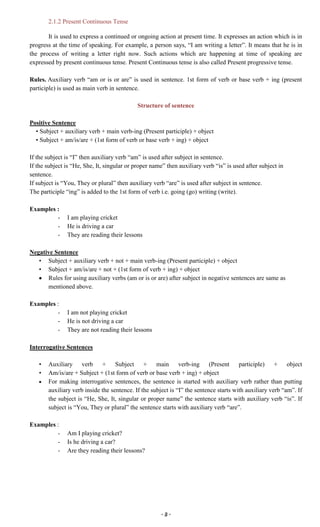 ~ 3 ~
2.1.2 Present Continuous Tense
It is used to express a continued or ongoing action at present time. It expresses an action which is in
progress at the time of speaking. For example, a person says, “I am writing a letter”. It means that he is in
the process of writing a letter right now. Such actions which are happening at time of speaking are
expressed by present continuous tense. Present Continuous tense is also called Present progressive tense.
Rules. Auxiliary verb “am or is or are” is used in sentence. 1st form of verb or base verb + ing (present
participle) is used as main verb in sentence.
Structure of sentence
Positive Sentence
• Subject + auxiliary verb + main verb-ing (Present participle) + object
• Subject + am/is/are + (1st form of verb or base verb + ing) + object
If the subject is “I” then auxiliary verb “am” is used after subject in sentence.
If the subject is “He, She, It, singular or proper name” then auxiliary verb “is” is used after subject in
sentence.
If subject is “You, They or plural” then auxiliary verb “are” is used after subject in sentence.
The participle “ing” is added to the 1st form of verb i.e. going (go) writing (write).
Examples :
- I am playing cricket
- He is driving a car
- They are reading their lessons
Negative Sentence
• Subject + auxiliary verb + not + main verb-ing (Present participle) + object
• Subject + am/is/are + not + (1st form of verb + ing) + object
Rules for using auxiliary verbs (am or is or are) after subject in negative sentences are same as
mentioned above.
Examples :
- I am not playing cricket
- He is not driving a car
- They are not reading their lessons
Interrogative Sentences
• Auxiliary verb + Subject + main verb-ing (Present participle) + object
• Am/is/are + Subject + (1st form of verb or base verb + ing) + object
For making interrogative sentences, the sentence is started with auxiliary verb rather than putting
auxiliary verb inside the sentence. If the subject is “I” the sentence starts with auxiliary verb “am”. If
the subject is “He, She, It, singular or proper name” the sentence starts with auxiliary verb “is”. If
subject is “You, They or plural” the sentence starts with auxiliary verb “are”.
Examples :
- Am I playing cricket?
- Is he driving a car?
- Are they reading their lessons?
 