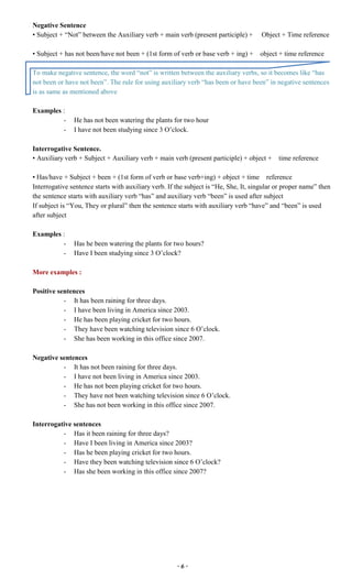 ~ 6 ~
Negative Sentence
• Subject + “Not” between the Auxiliary verb + main verb (present participle) + Object + Time reference
• Subject + has not been/have not been + (1st form of verb or base verb + ing) + object + time reference
To make negative sentence, the word “not” is written between the auxiliary verbs, so it becomes like “has
not been or have not been”. The rule for using auxiliary verb “has been or have been” in negative sentences
is as same as mentioned above
Examples :
- He has not been watering the plants for two hour
- I have not been studying since 3 O’clock.
Interrogative Sentence.
• Auxiliary verb + Subject + Auxiliary verb + main verb (present participle) + object + time reference
• Has/have + Subject + been + (1st form of verb or base verb+ing) + object + time reference
Interrogative sentence starts with auxiliary verb. If the subject is “He, She, It, singular or proper name” then
the sentence starts with auxiliary verb “has” and auxiliary verb “been” is used after subject
If subject is “You, They or plural” then the sentence starts with auxiliary verb “have” and “been” is used
after subject
Examples :
- Has he been watering the plants for two hours?
- Have I been studying since 3 O’clock?
More examples :
Positive sentences
- It has been raining for three days.
- I have been living in America since 2003.
- He has been playing cricket for two hours.
- They have been watching television since 6 O’clock.
- She has been working in this office since 2007.
Negative sentences
- It has not been raining for three days.
- I have not been living in America since 2003.
- He has not been playing cricket for two hours.
- They have not been watching television since 6 O’clock.
- She has not been working in this office since 2007.
Interrogative sentences
- Has it been raining for three days?
- Have I been living in America since 2003?
- Has he been playing cricket for two hours.
- Have they been watching television since 6 O’clock?
- Has she been working in this office since 2007?
 