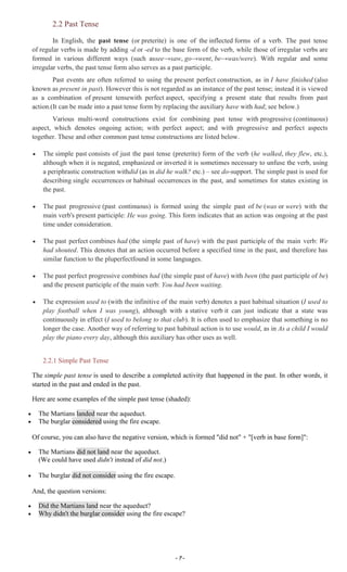 ~ 7 ~
2.2 Past Tense
In English, the past tense (or preterite) is one of the inflected forms of a verb. The past tense
of regular verbs is made by adding -d or -ed to the base form of the verb, while those of irregular verbs are
formed in various different ways (such assee→saw, go→went, be→was/were). With regular and some
irregular verbs, the past tense form also serves as a past participle.
Past events are often referred to using the present perfect construction, as in I have finished (also
known as present in past). However this is not regarded as an instance of the past tense; instead it is viewed
as a combination of present tensewith perfect aspect, specifying a present state that results from past
action.(It can be made into a past tense form by replacing the auxiliary have with had; see below.)
Various multi-word constructions exist for combining past tense with progressive (continuous)
aspect, which denotes ongoing action; with perfect aspect; and with progressive and perfect aspects
together. These and other common past tense constructions are listed below.
The simple past consists of just the past tense (preterite) form of the verb (he walked, they flew, etc.),
although when it is negated, emphasized or inverted it is sometimes necessary to unfuse the verb, using
a periphrastic construction withdid (as in did he walk? etc.) – see do-support. The simple past is used for
describing single occurrences or habitual occurrences in the past, and sometimes for states existing in
the past.
The past progressive (past continuous) is formed using the simple past of be (was or were) with the
main verb's present participle: He was going. This form indicates that an action was ongoing at the past
time under consideration.
The past perfect combines had (the simple past of have) with the past participle of the main verb: We
had shouted. This denotes that an action occurred before a specified time in the past, and therefore has
similar function to the pluperfectfound in some languages.
The past perfect progressive combines had (the simple past of have) with been (the past participle of be)
and the present participle of the main verb: You had been waiting.
The expression used to (with the infinitive of the main verb) denotes a past habitual situation (I used to
play football when I was young), although with a stative verb it can just indicate that a state was
continuously in effect (I used to belong to that club). It is often used to emphasize that something is no
longer the case. Another way of referring to past habitual action is to use would, as in As a child I would
play the piano every day, although this auxiliary has other uses as well.
2.2.1 Simple Past Tense
The simple past tense is used to describe a completed activity that happened in the past. In other words, it
started in the past and ended in the past.
Here are some examples of the simple past tense (shaded):
The Martians landed near the aqueduct.
The burglar considered using the fire escape.
Of course, you can also have the negative version, which is formed "did not" + "[verb in base form]":
The Martians did not land near the aqueduct.
(We could have used didn't instead of did not.)
The burglar did not consider using the fire escape.
And, the question versions:
Did the Martians land near the aqueduct?
Why didn't the burglar consider using the fire escape?
 