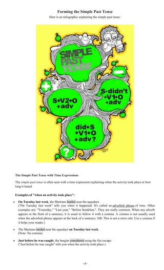 ~ 8 ~
Forming the Simple Past Tense
Here is an infographic explaining the simple past tense:
The Simple Past Tense with Time Expressions
The simple past tense is often seen with a time expression explaining when the activity took place or how
long it lasted.
Examples of "when an activity took place":
On Tuesday last week, the Martians landed near the aqueduct.
("On Tuesday last week" tells you when it happened. It's called an adverbial phrase of time. Other
examples are: "Yesterday," "Last year," "Before breakfast,". They are really common. When any adverb
appears at the front of a sentence, it is usual to follow it with a comma. A comma is not usually used
when the adverbial phrase appears at the back of a sentence. NB: This is not a strict rule. Use a comma if
it helps your reader.)
The Martians landed near the aqueduct on Tuesday last week.
(Note: No comma)
Just before he was caught, the burglar considered using the fire escape.
("Just before he was caught" tells you when the activity took place.)
 