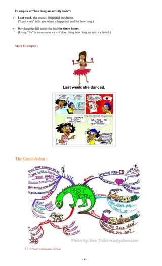 ~ 9 ~
Examples of "how long an activity took":
Last week, the council inspected the drains.
("Last week" tells you when it happened and for how long.)
Her daughter hid under the bed for three hours.
(Using "for" is a common way of describing how long an activity lasted.)
More Examples :
The Conclussion :
2.2.2 Past Continuous Tense
 