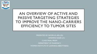 AN OVERVIEW OF ACTIVE AND
PASSIVE TARGETING STRATEGIES
TO IMPROVE THE NANO-CARRIERS
EFFICIENCY TO TUMOR SITES
PRESENTED BY: NOOR-UL-AIN (25)
OMAMMA NAZIR (31)
CLASS: FINAL PROFF
DEPARTMENT OF PHARMACY,
WOMEN INSTITUTE OF LEARNING ABBOTTABAD.
 