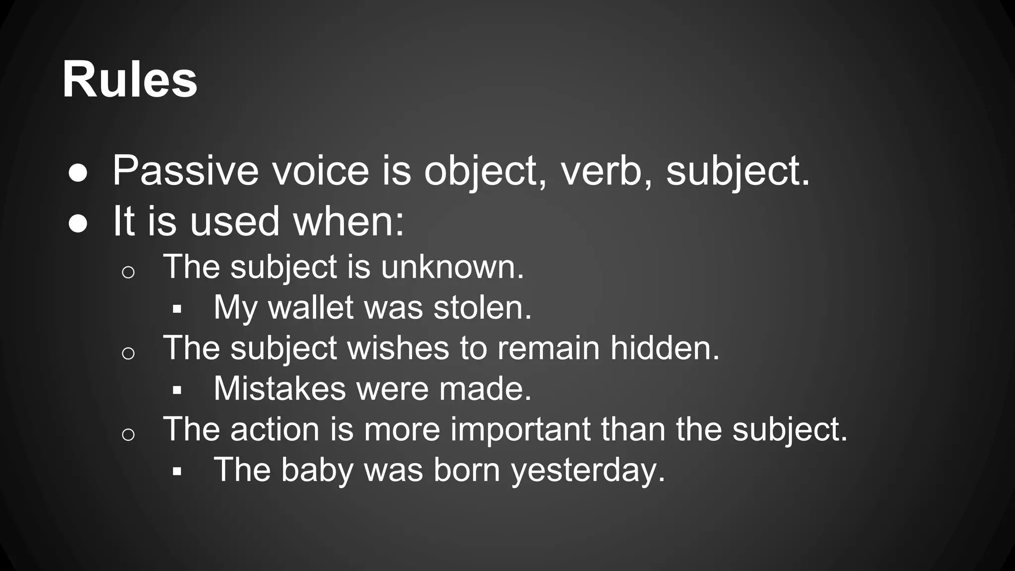 Rules 
● Passive voice is object, verb, subject. 
● It is used when: 
o The subject is unknown. 
 My wallet was stolen. 
o The subject wishes to remain hidden. 
 Mistakes were made. 
o The action is more important than the subject. 
 The baby was born yesterday. 
 
