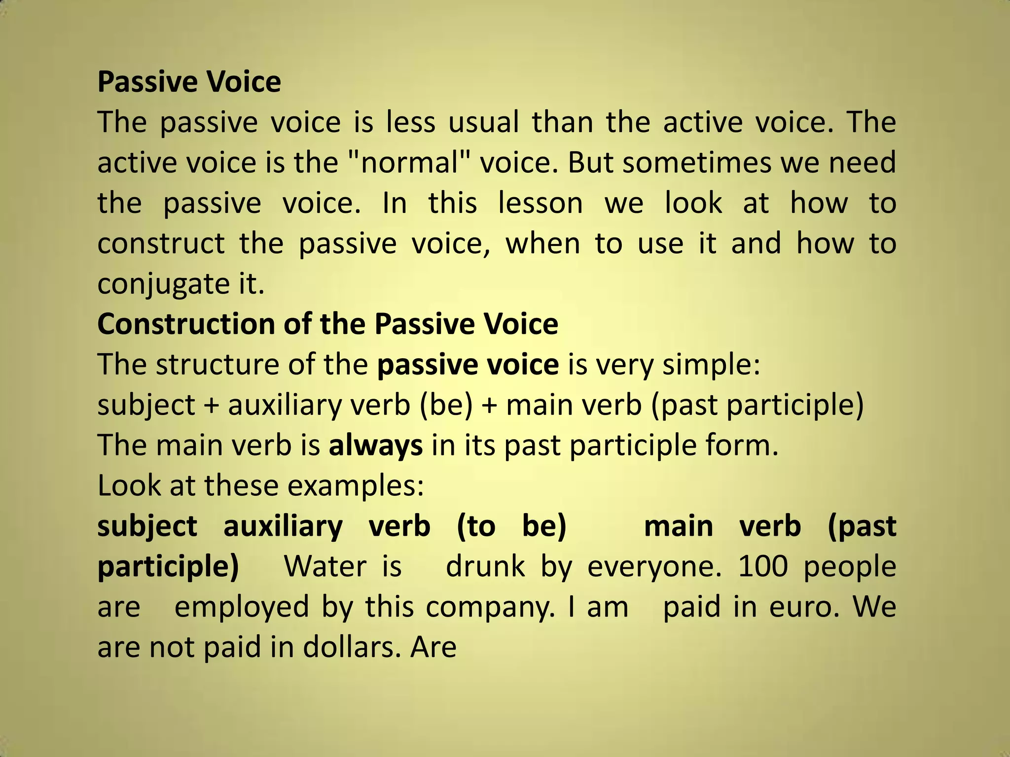 Passive VoiceThe passive voice is less usual than the active voice. The active voice is the "normal" voice. But sometimes we need the passive voice. In this lesson we look at how to construct the passive voice, when to use it and how to conjugate it.Construction of the Passive VoiceThe structure of the passive voice is very simple:subject + auxiliary verb (be) + main verb (past participle)The main verb is always in its past participle form.Look at these examples:subjectauxiliary verb (to be)   main verb (past participle)   Water is   drunk by everyone. 100 people are   employed by this company. I am   paid in euro. We are not paid in dollars. Are