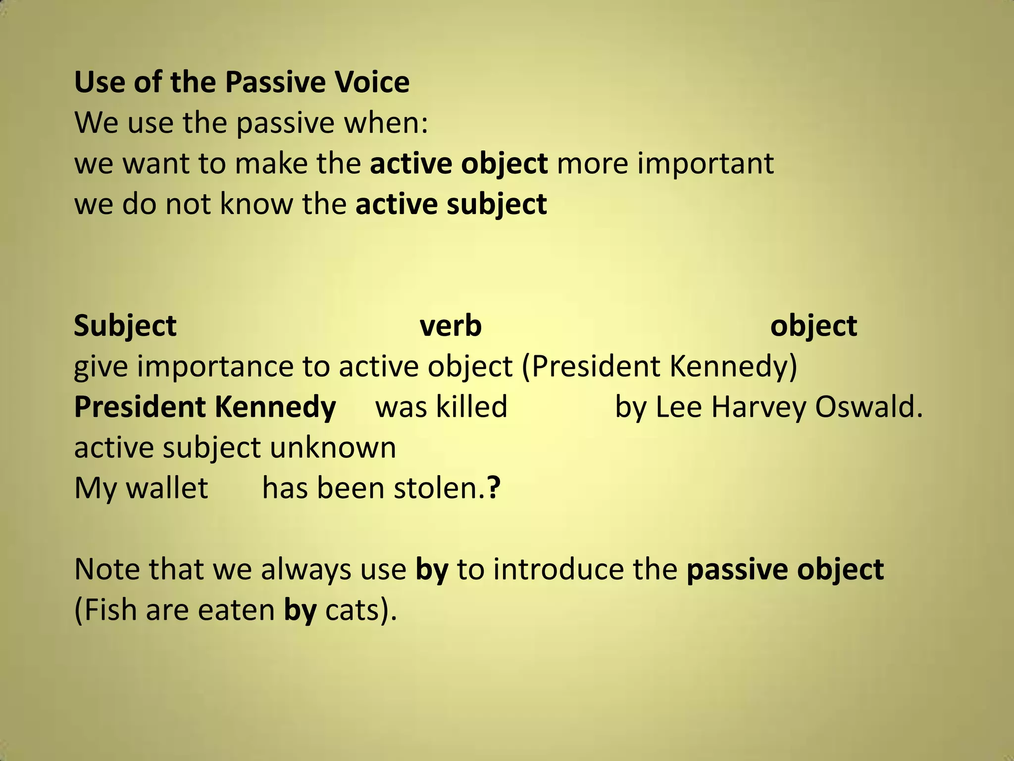 Use of thePassiveVoiceWe use thepassivewhen:wewanttomaketheactive object more importantwe do notknowtheactive subject Subjectverbobjectgiveimportanceto active object (President Kennedy)PresidentKennedy     waskilledbyLee Harvey Oswald.active subjectunknownMy wallet       has beenstolen.?Note thatwealways use byto introduce thepassiveobject (Fish are eatenbycats).
