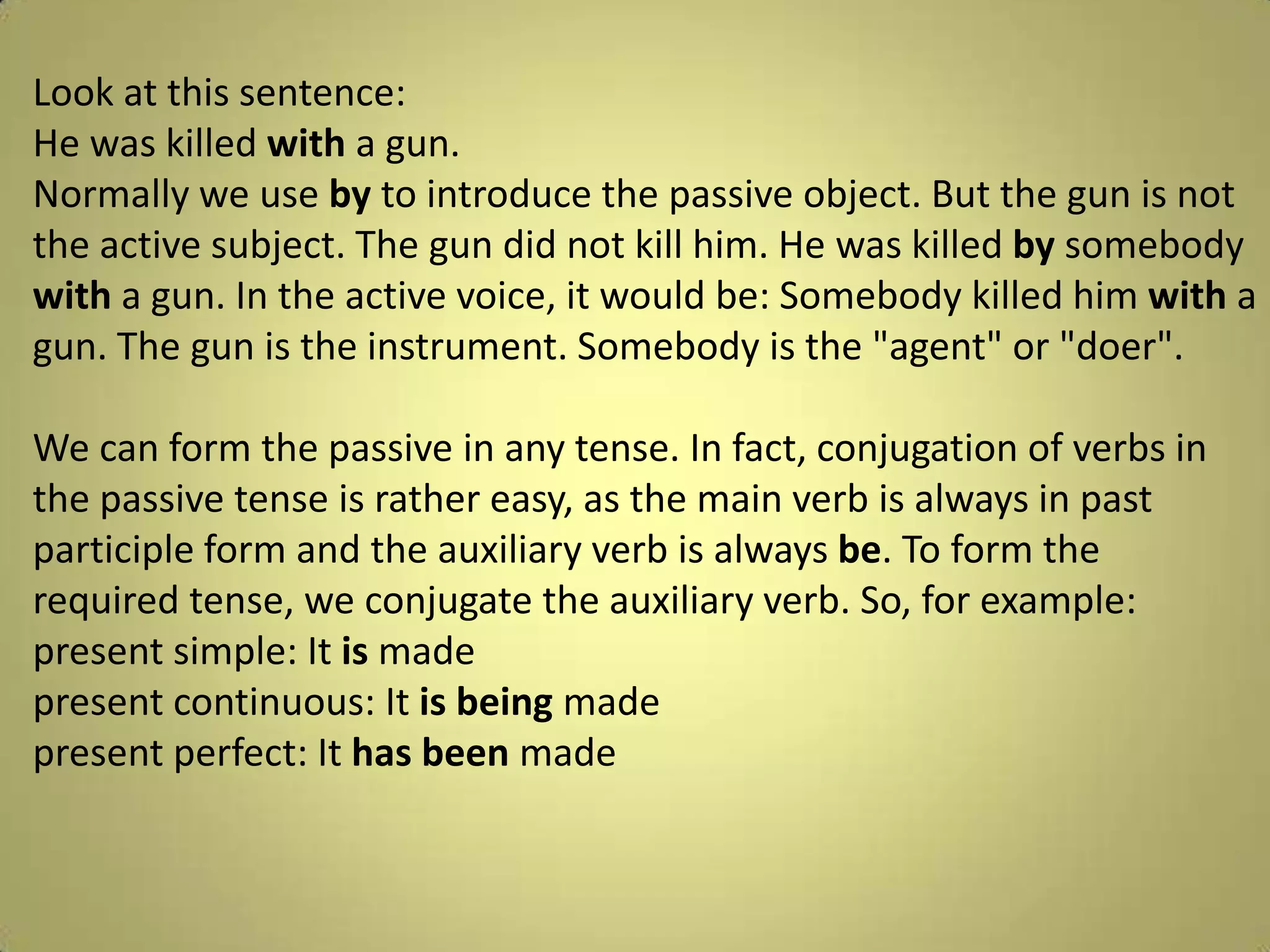 Look at thissentence: He waskilledwith a gun.Normallywe use byto introduce thepassiveobject. Butthegunisnotthe active subject. Thegundidnotkillhim. He waskilledbysomebodywith a gun. In the active voice, itwouldbe: Somebodykilledhimwith a gun. Thegunistheinstrument. Somebodyisthe "agent" or "doer".We can formthepassive in any tense. In fact, conjugation of verbs in thepassive tense israthereasy, as themainverbisalways in pastparticipleform and theauxiliaryverbisalwaysbe. Toformtherequired tense, weconjugatetheauxiliaryverb. So, forexample:present simple: Itismadepresentcontinuous: Itisbeingmadepresentperfect: Ithas beenmade