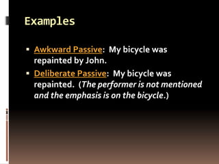 Examples

 Awkward Passive: My bicycle was
  repainted by John.
 Deliberate Passive: My bicycle was
  repainted. (The performer is not mentioned
  and the emphasis is on the bicycle.)
 